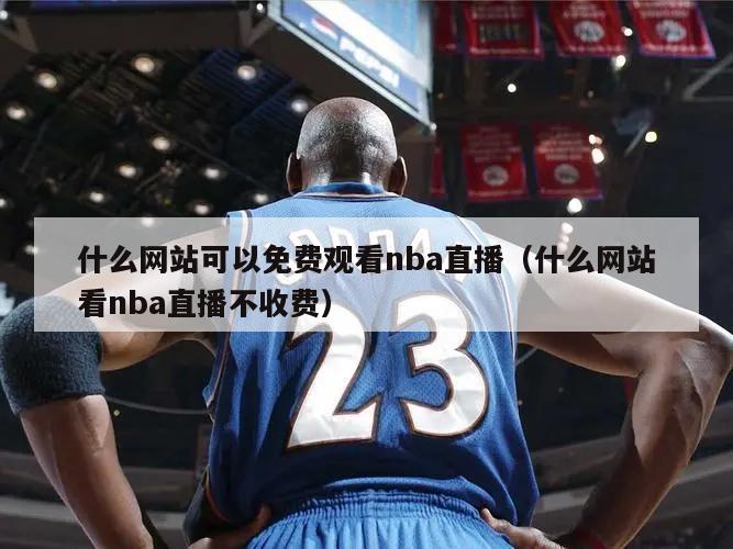 什么网站可以免费观看nba直播（什么网站看nba直播不收费）