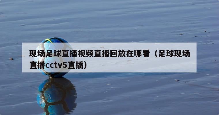 现场足球直播视频直播回放在哪看（足球现场直播cctv5直播）